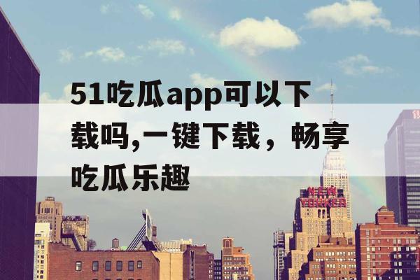 51吃瓜app可以下载吗,一键下载，畅享吃瓜乐趣