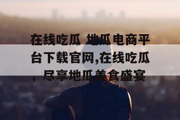 在线吃瓜 地瓜电商平台下载官网,在线吃瓜，尽享地瓜美食盛宴