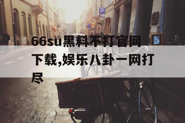 66su黑料不打官网下载,娱乐八卦一网打尽