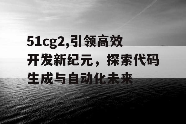 51cg2,引领高效开发新纪元，探索代码生成与自动化未来