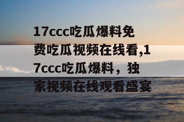 17ccc吃瓜爆料免费吃瓜视频在线看,17ccc吃瓜爆料，独家视频在线观看盛宴